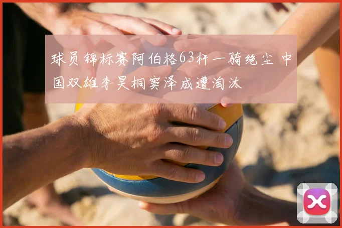 球员锦标赛阿伯格63杆一骑绝尘 中国双雄李昊桐窦泽成遭淘汰