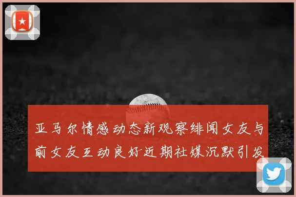 亚马尔情感动态新观察绯闻女友与前女友互动良好近期社媒沉默引发猜测