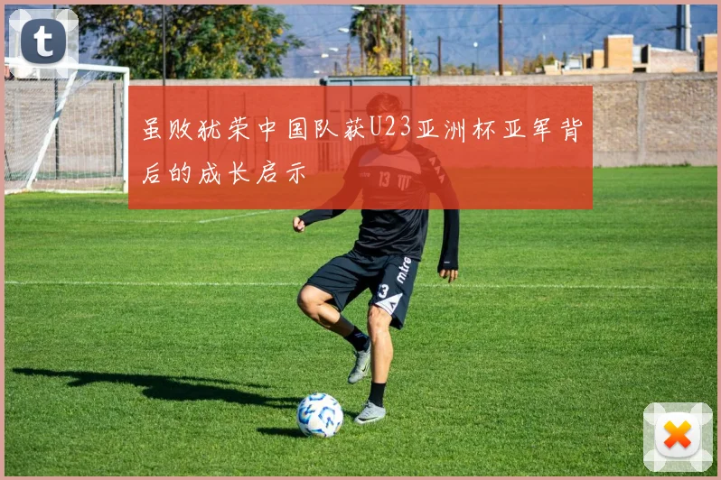 虽败犹荣中国队获U23亚洲杯亚军背后的成长启示