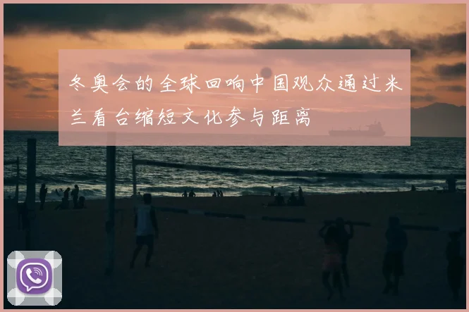 冬奥会的全球回响中国观众通过米兰看台缩短文化参与距离