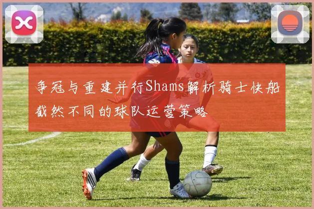 争冠与重建并行Shams解析骑士快船截然不同的球队运营策略