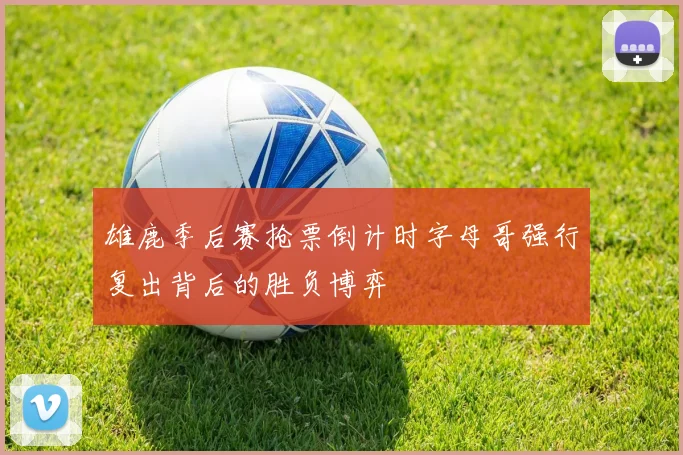 雄鹿季后赛抢票倒计时字母哥强行复出背后的胜负博弈