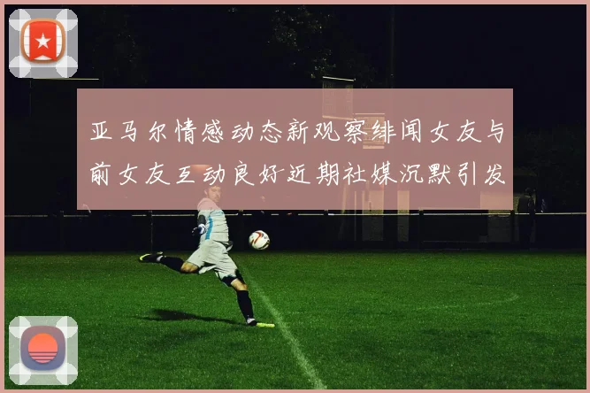 亚马尔情感动态新观察绯闻女友与前女友互动良好近期社媒沉默引发猜测